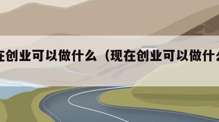 现在创业可以做什么（现在创业可以做什么项目）