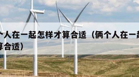 两个人在一起怎样才算合适（俩个人在一起怎么算合适）