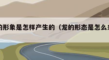 龙的形象是怎样产生的（龙的形态是怎么来的）