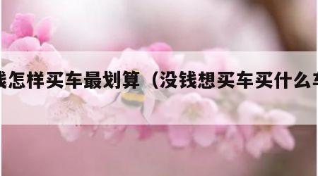 没钱怎样买车最划算（没钱想买车买什么车好）