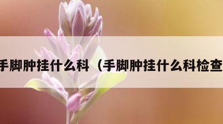 手脚肿挂什么科（手脚肿挂什么科检查）