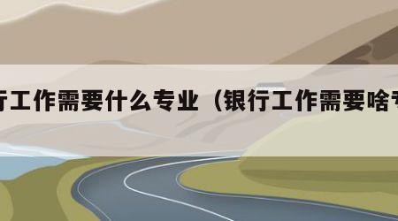 银行工作需要什么专业（银行工作需要啥专业）