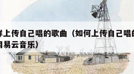 怎样上传自己唱的歌曲（如何上传自己唱的歌到网易云音乐）