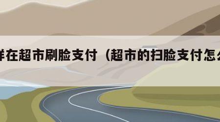 怎样在超市刷脸支付（超市的扫脸支付怎么设置）