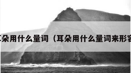 耳朵用什么量词（耳朵用什么量词来形容）