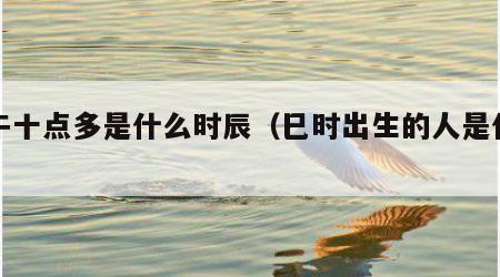 上午十点多是什么时辰（巳时出生的人是什么命）