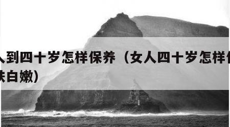 女人到四十岁怎样保养（女人四十岁怎样保养皮肤白嫩）