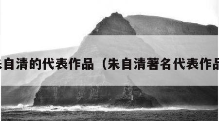 朱自清的代表作品（朱自清著名代表作品）