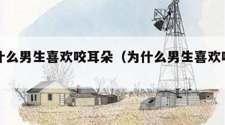 为什么男生喜欢咬耳朵（为什么男生喜欢咬耳垂）