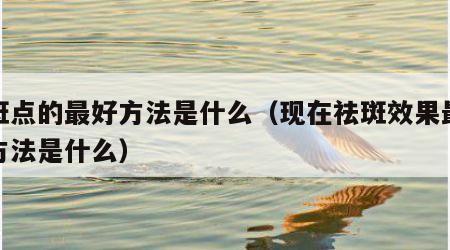 去斑点的最好方法是什么（现在祛斑效果最好的方法是什么）