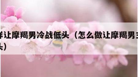 怎样让摩羯男冷战低头（怎么做让摩羯男主动回头）