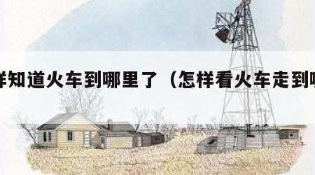 怎样知道火车到哪里了（怎样看火车走到哪了）