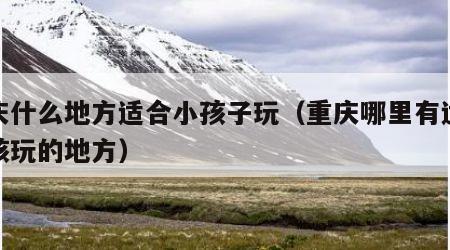 重庆什么地方适合小孩子玩（重庆哪里有适合小孩玩的地方）