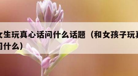 和女生玩真心话问什么话题（和女孩子玩真心话问什么）