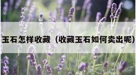 玉石怎样收藏（收藏玉石如何卖出呢）