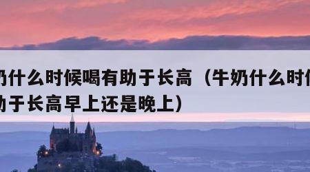 牛奶什么时候喝有助于长高（牛奶什么时候喝有助于长高早上还是晚上）