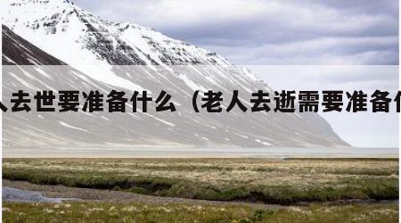 老人去世要准备什么（老人去逝需要准备什么）