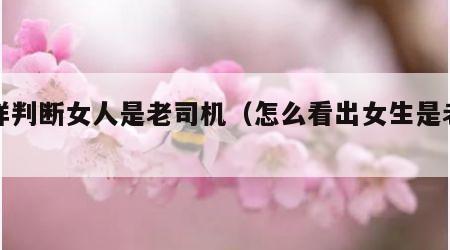 怎样判断女人是老司机（怎么看出女生是老司机）