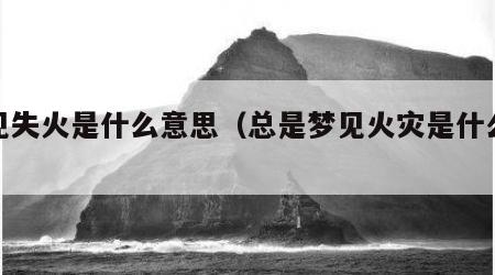 梦见失火是什么意思（总是梦见火灾是什么意思）