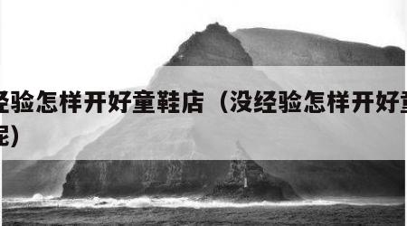 没经验怎样开好童鞋店（没经验怎样开好童鞋店呢）