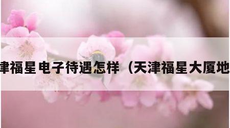 天津福星电子待遇怎样（天津福星大厦地址）