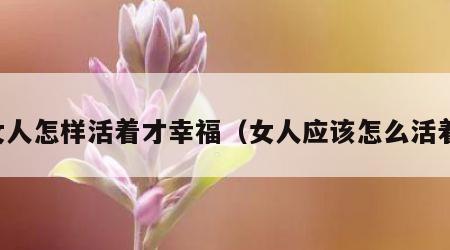 女人怎样活着才幸福（女人应该怎么活着）