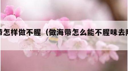 海带怎样做不腥（做海带怎么能不腥味去除腥味）