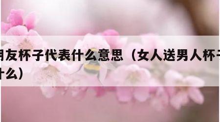 送朋友杯子代表什么意思（女人送男人杯子代表什么）
