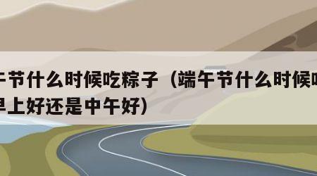 端午节什么时候吃粽子（端午节什么时候吃粽子早上好还是中午好）