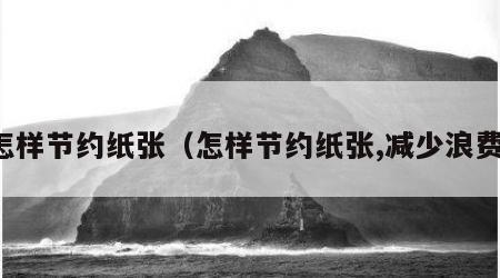 怎样节约纸张（怎样节约纸张,减少浪费）