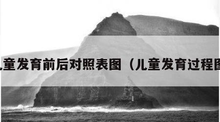 儿童发育前后对照表图（儿童发育过程图）