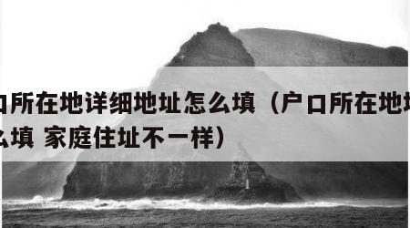 户口所在地详细地址怎么填（户口所在地地址怎么填 家庭住址不一样）