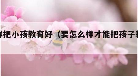 怎样把小孩教育好（要怎么样才能把孩子教育好）