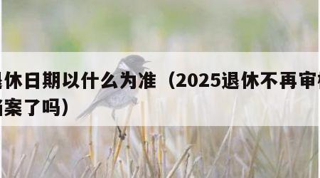 退休日期以什么为准（2025退休不再审核档案了吗）