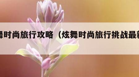 炫舞时尚旅行攻略（炫舞时尚旅行挑战最新一期）