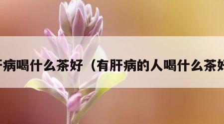 肝病喝什么茶好（有肝病的人喝什么茶好）