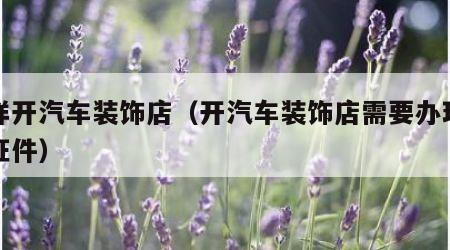 怎样开汽车装饰店（开汽车装饰店需要办理什么证件）
