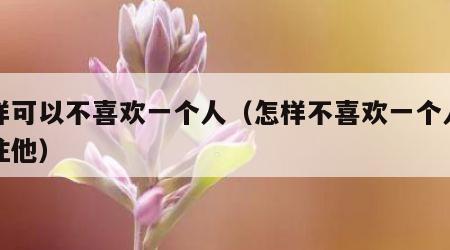 怎样可以不喜欢一个人（怎样不喜欢一个人不关注他）