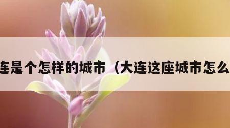 大连是个怎样的城市（大连这座城市怎么样）