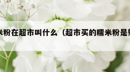 糯米粉在超市叫什么（超市买的糯米粉是熟的吗）