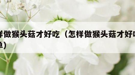 怎样做猴头菇才好吃（怎样做猴头菇才好吃又简单）