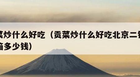 贡菜炒什么好吃（贡菜炒什么好吃北京二锅头黄箱多少钱）