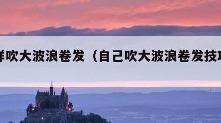 怎样吹大波浪卷发（自己吹大波浪卷发技巧视频）