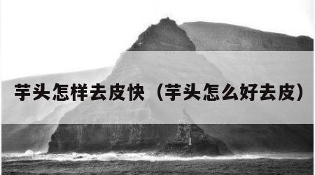 芋头怎样去皮快（芋头怎么好去皮）