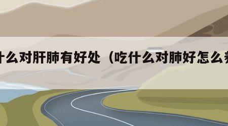 吃什么对肝肺有好处（吃什么对肺好怎么养肝）