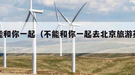 不能和你一起（不能和你一起去北京旅游英语）