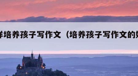 怎样培养孩子写作文（培养孩子写作文的好办法）