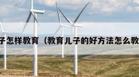 儿子怎样教育（教育儿子的好方法怎么教育）