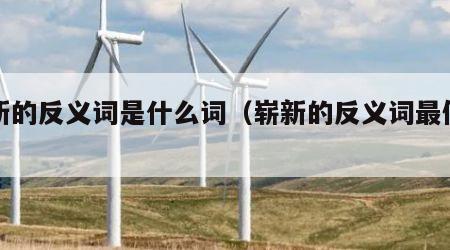 崭新的反义词是什么词（崭新的反义词最佳答案）