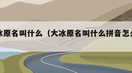 大冰原名叫什么（大冰原名叫什么拼音怎么写）